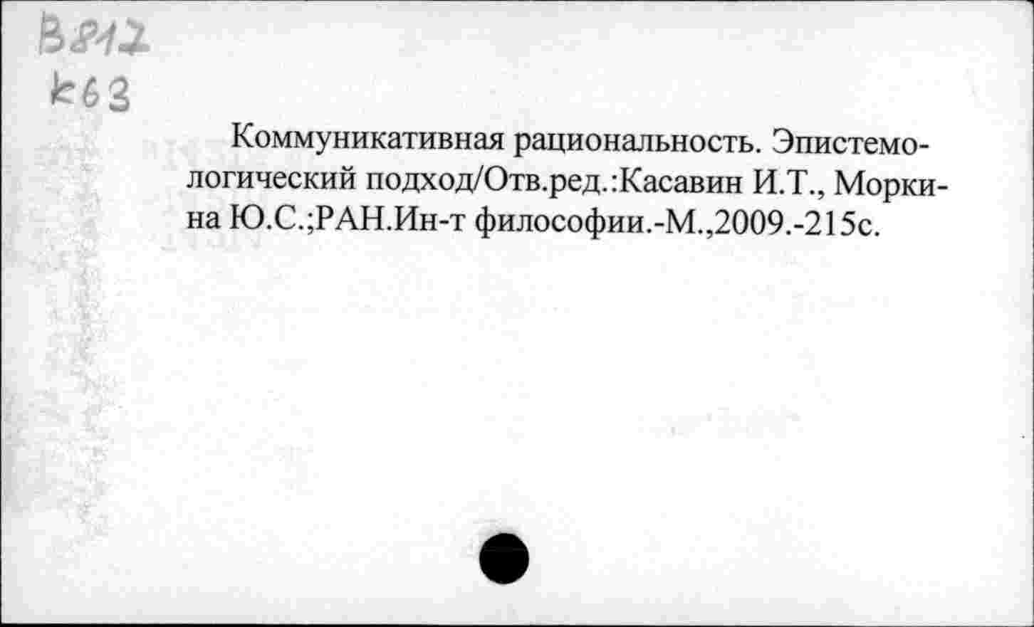 ﻿НМ
кбЗ
Коммуникативная рациональность. Эпистемологический подход/Отв.ред.:Касавин И.Т., Морки-на Ю.С.;РАН.Ин-т философии.-М.,2009.-215с.